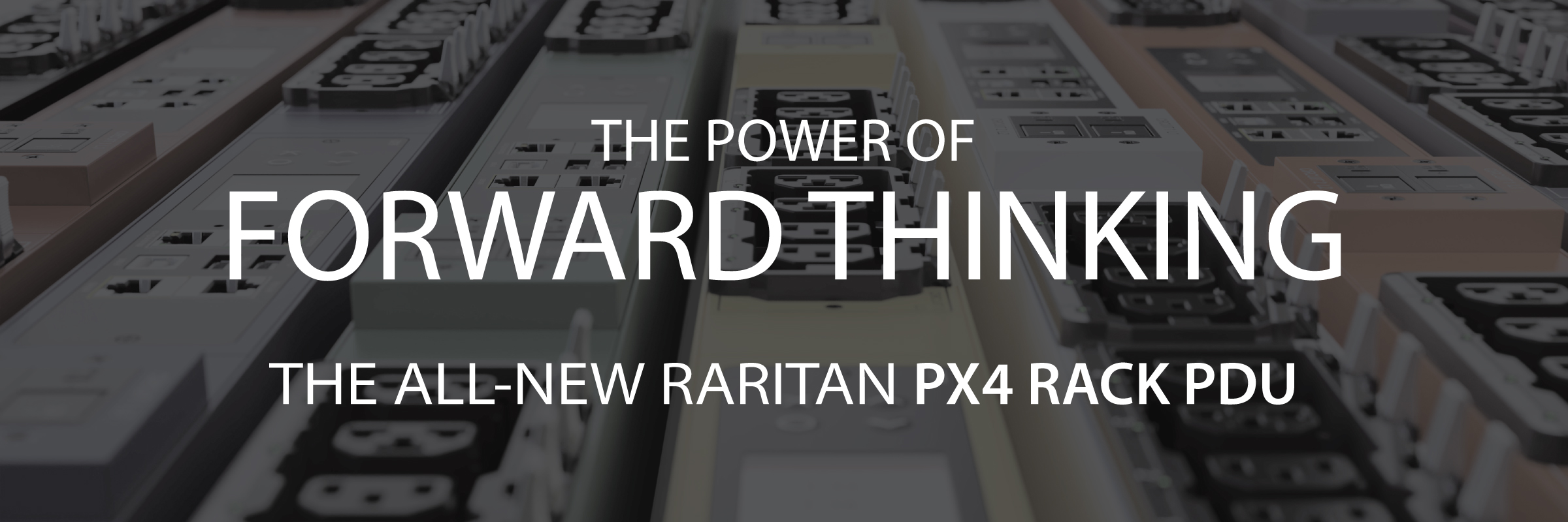 <h2>The need for reliable power, monitoring, and intelligence has never been greater.</h2>
<p>The all-new Raritan PX4 Rack PDU doesn’t just solve today’s power needs; it anticipates tomorrow’s power challenges. The PX4 combines 30+ years of battle-tested intelligence with industry-proven outlet technology for unparalleled visibility, flexibility, and security. Experience why the most successful data centers trust Raritan PDUs to power their critical infrastructure.<br>
</p>
<h2>OUTPACE. OUTTHINK. OUTPERFORM.</h2>
<ul>
  <li>Industry-leading Intelligence</li>
  <li>Exceptional Flexibility and Density</li>
  <li>Enterprise-Level Security</li>
  <li>Extraordinary Reliability</li></ul>